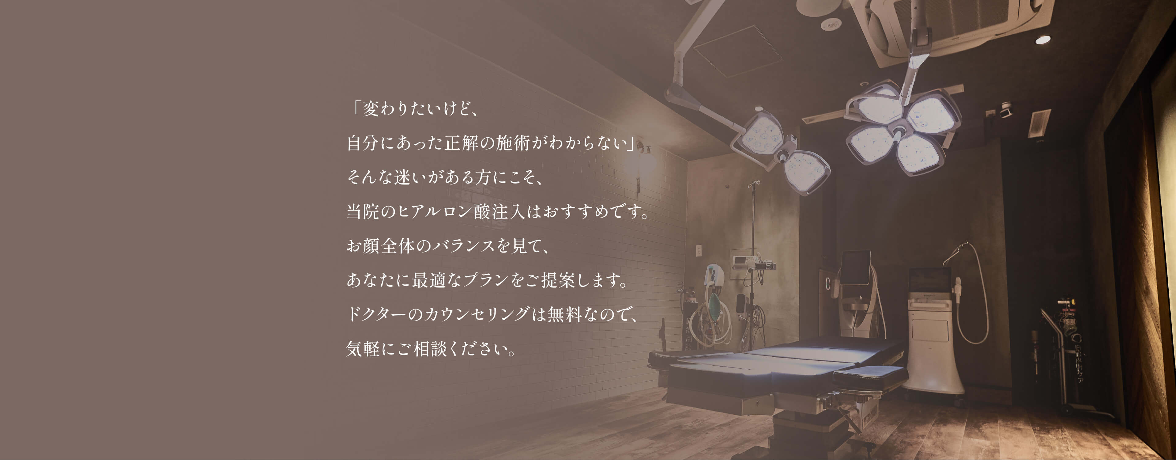 
				「変わりたいけど、
				自分にあった正解の施術がわからない」
				そんな迷いがある方にこそ、
				当院のヒアルロン酸注入はおすすめです。
				お顔全体のバランスを見て、 
				あなたに最適なプランをご提案します。
				ドクターのカウンセリングは無料なので、
				気軽にご相談ください。
